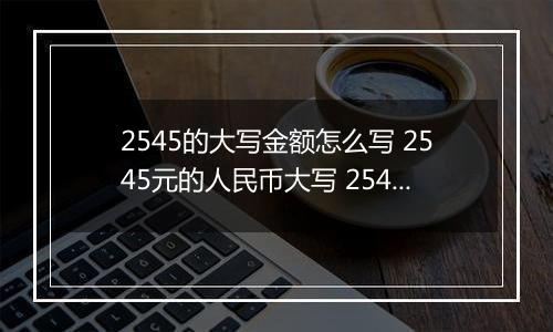 2545的大写金额怎么写 2545元的人民币大写 2545元的数字大写