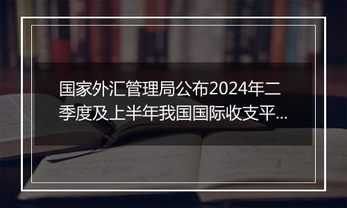 国家外汇管理局公布2024年二季度及上半年我国国际收支平衡表