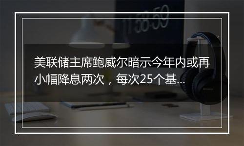 美联储主席鲍威尔暗示今年内或再小幅降息两次，每次25个基点