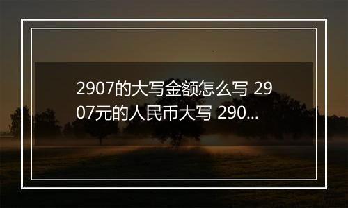 2907的大写金额怎么写 2907元的人民币大写 2907元的数字大写