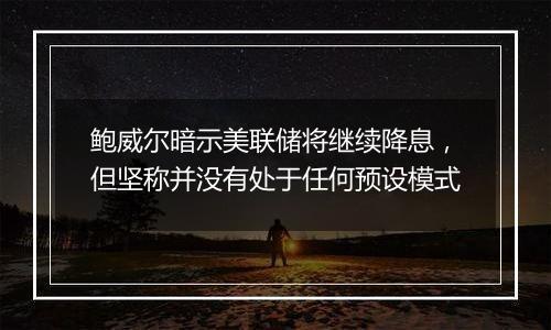 鲍威尔暗示美联储将继续降息，但坚称并没有处于任何预设模式