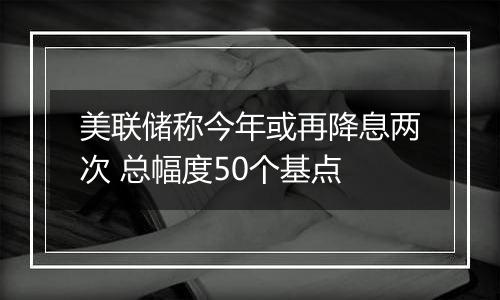 美联储称今年或再降息两次 总幅度50个基点