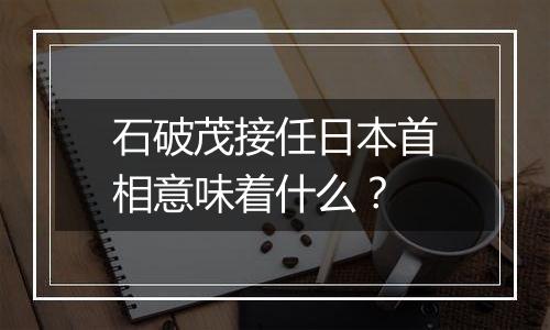 石破茂接任日本首相意味着什么？