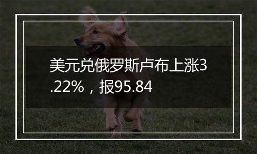 美元兑俄罗斯卢布上涨3.22%，报95.84