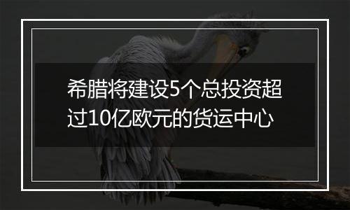 希腊将建设5个总投资超过10亿欧元的货运中心