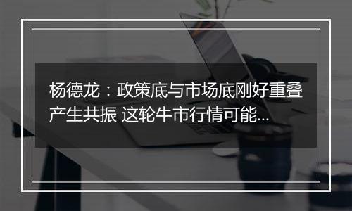 杨德龙：政策底与市场底刚好重叠产生共振 这轮牛市行情可能大超预期