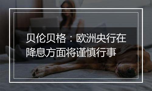 贝伦贝格：欧洲央行在降息方面将谨慎行事