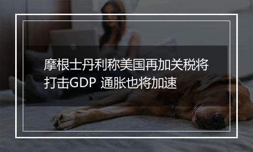 摩根士丹利称美国再加关税将打击GDP 通胀也将加速