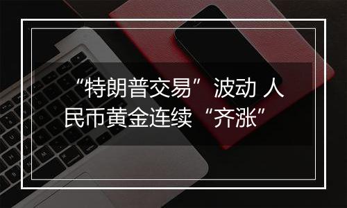 “特朗普交易”波动 人民币黄金连续“齐涨”