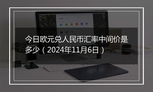 今日欧元兑人民币汇率中间价是多少（2024年11月6日）