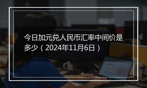 今日加元兑人民币汇率中间价是多少（2024年11月6日）