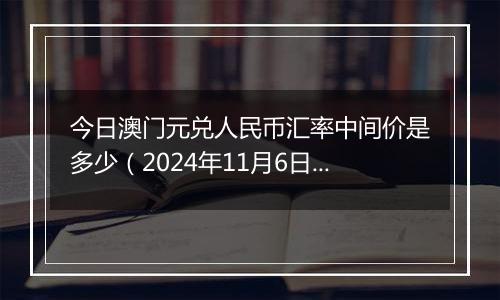 今日澳门元兑人民币汇率中间价是多少（2024年11月6日）