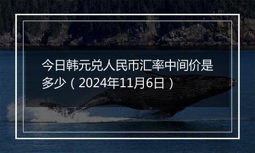 今日韩元兑人民币汇率中间价是多少（2024年11月6日）