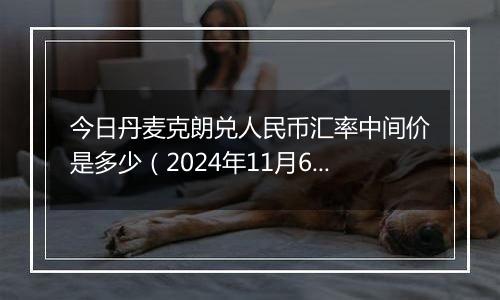 今日丹麦克朗兑人民币汇率中间价是多少（2024年11月6日）