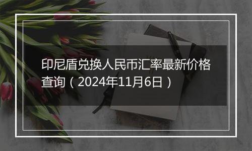 印尼盾兑换人民币汇率最新价格查询（2024年11月6日）