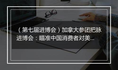 （第七届进博会）加拿大参团把脉进博会：瞄准中国消费者对美好生活的需求