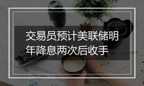 交易员预计美联储明年降息两次后收手