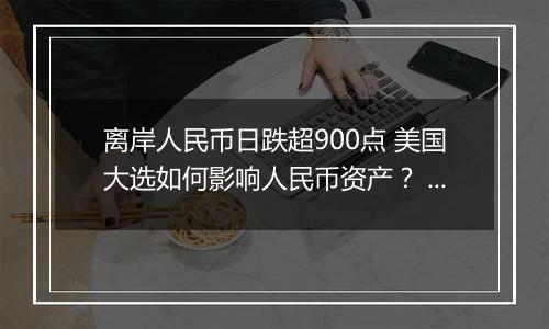 离岸人民币日跌超900点 美国大选如何影响人民币资产？ 短期人民币或承压