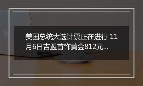 美国总统大选计票正在进行 11月6日吉盟首饰黄金812元/克