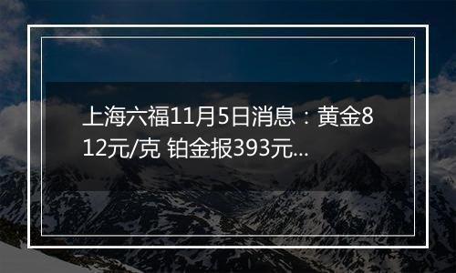 上海六福11月5日消息：黄金812元/克 铂金报393元/克