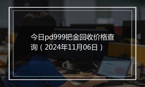 今日pd999钯金回收价格查询（2024年11月06日）