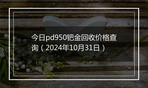 今日pd950钯金回收价格查询（2024年10月31日）