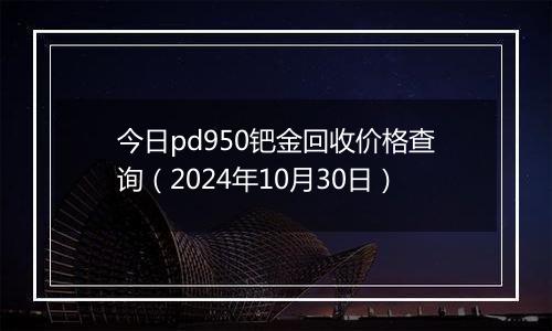 今日pd950钯金回收价格查询（2024年10月30日）