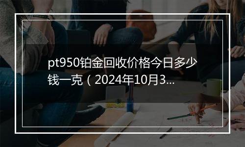 pt950铂金回收价格今日多少钱一克（2024年10月30日）