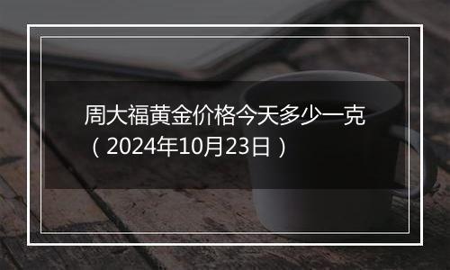 周大福黄金价格今天多少一克（2024年10月23日）