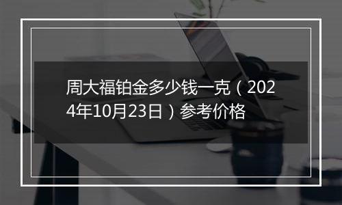 周大福铂金多少钱一克（2024年10月23日）参考价格