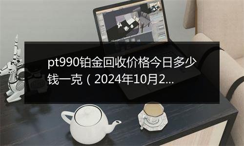 pt990铂金回收价格今日多少钱一克（2024年10月29日）