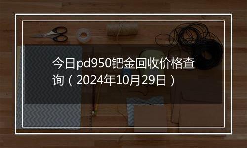 今日pd950钯金回收价格查询（2024年10月29日）