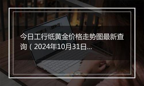 今日工行纸黄金价格走势图最新查询（2024年10月31日）