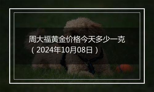 周大福黄金价格今天多少一克（2024年10月08日）