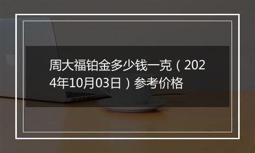 周大福铂金多少钱一克（2024年10月03日）参考价格