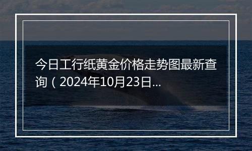 今日工行纸黄金价格走势图最新查询（2024年10月23日）