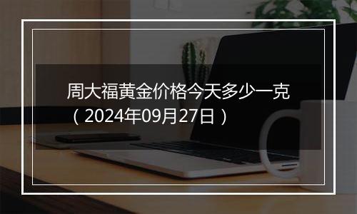 周大福黄金价格今天多少一克（2024年09月27日）