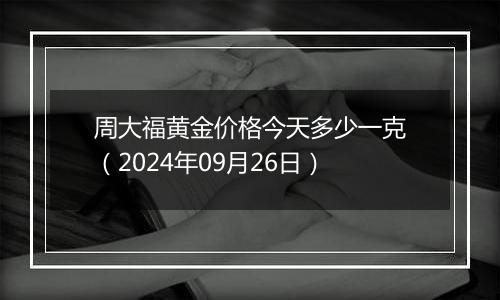 周大福黄金价格今天多少一克（2024年09月26日）