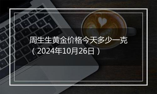 周生生黄金价格今天多少一克（2024年10月26日）