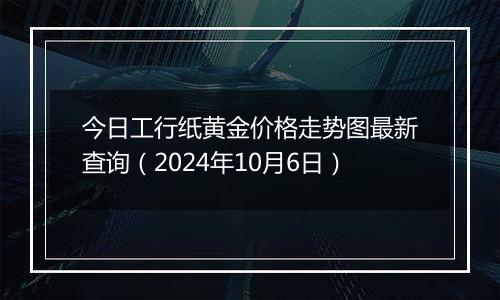 今日工行纸黄金价格走势图最新查询（2024年10月6日）