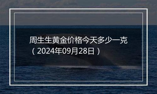 周生生黄金价格今天多少一克（2024年09月28日）