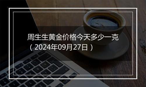 周生生黄金价格今天多少一克（2024年09月27日）