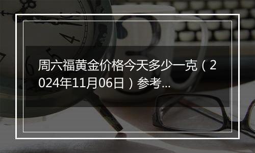 周六福黄金价格今天多少一克（2024年11月06日）参考价格