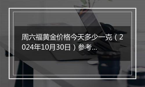 周六福黄金价格今天多少一克（2024年10月30日）参考价格