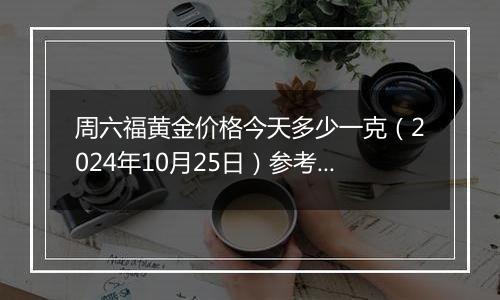 周六福黄金价格今天多少一克（2024年10月25日）参考价格