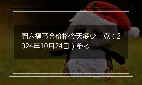 周六福黄金价格今天多少一克（2024年10月24日）参考价格