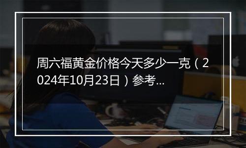 周六福黄金价格今天多少一克（2024年10月23日）参考价格