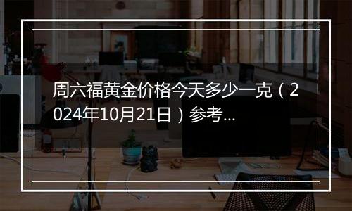 周六福黄金价格今天多少一克（2024年10月21日）参考价格