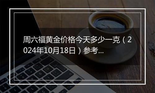 周六福黄金价格今天多少一克（2024年10月18日）参考价格