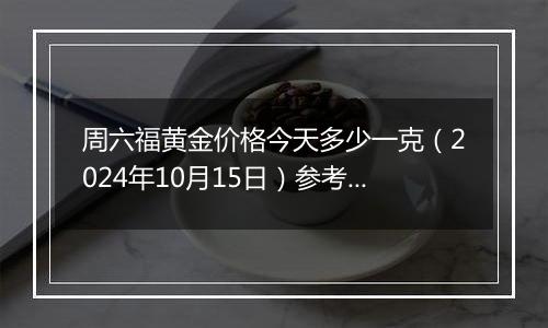 周六福黄金价格今天多少一克（2024年10月15日）参考价格